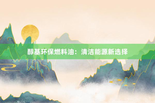 醇基环保燃料油：清洁能源新选择