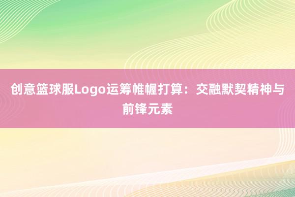 创意篮球服Logo运筹帷幄打算：交融默契精神与前锋元素