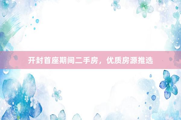 开封首座期间二手房，优质房源推选
