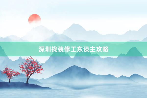 深圳找装修工东谈主攻略