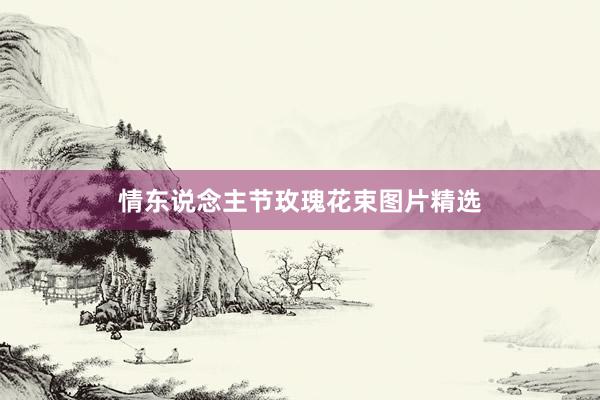 情东说念主节玫瑰花束图片精选