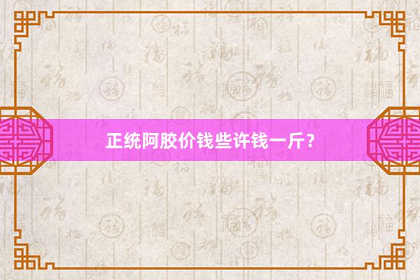 正统阿胶价钱些许钱一斤？